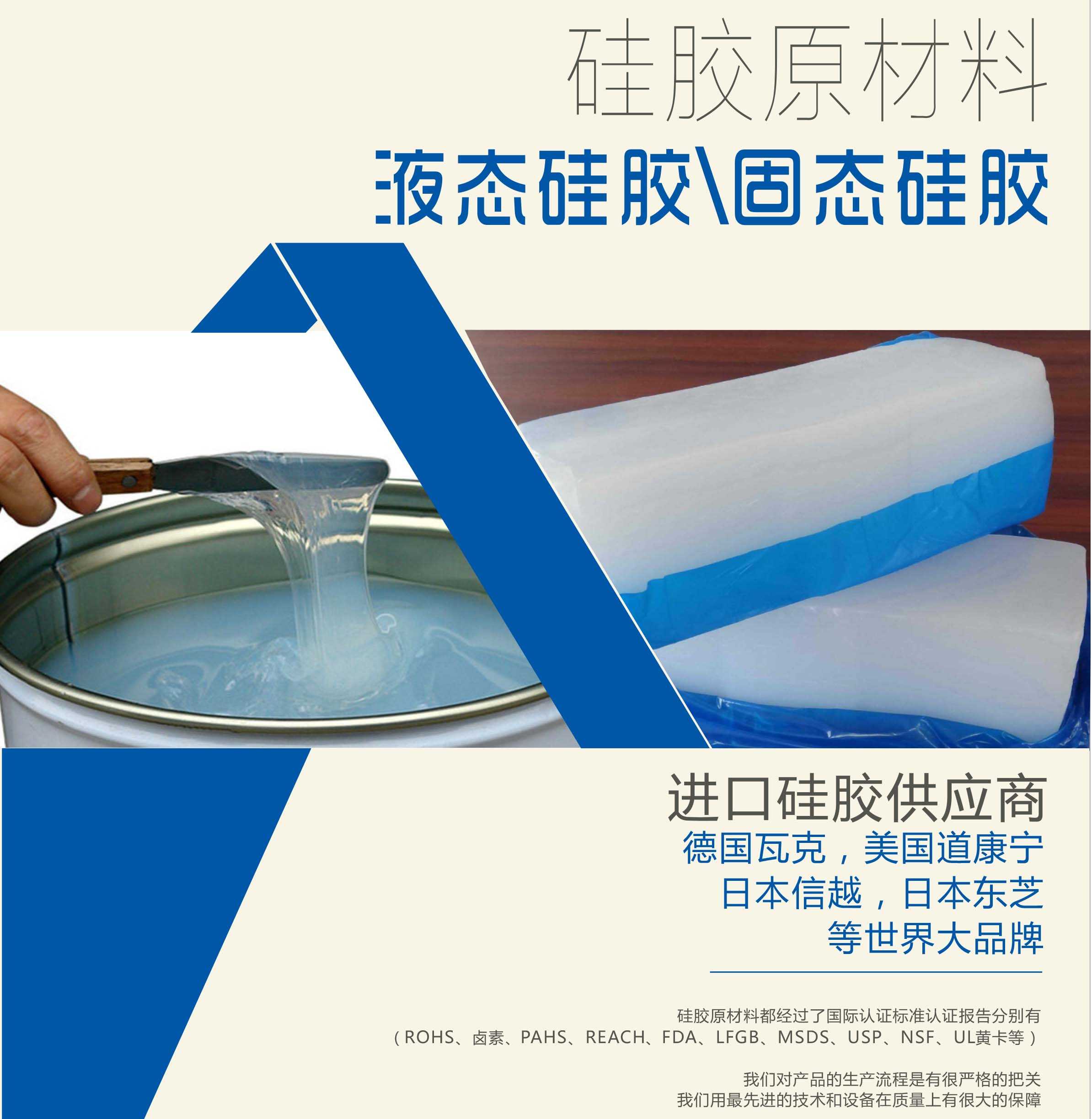 硅膠原材料按物理性質(zhì)來分可以分成固體硅膠和液體硅膠    我們的供貨渠道都是進(jìn)口硅膠供應(yīng)商。    如：德國瓦克，美國道康寧，日本信越，日本東芝等世界大品牌。    我們的硅膠原材料都經(jīng)過了國際認(rèn)證標(biāo)準(zhǔn)，認(rèn)證報告分別有（ROHS、鹵素、PAHS、REACH、FDA、LFGB、MSDS、USP、NSF、UL黃卡等）。    我們對產(chǎn)品的生產(chǎn)流程是有很嚴(yán)格的把關(guān)，我們用最先進(jìn)的技術(shù)和設(shè)備在質(zhì)量上有很大的保障