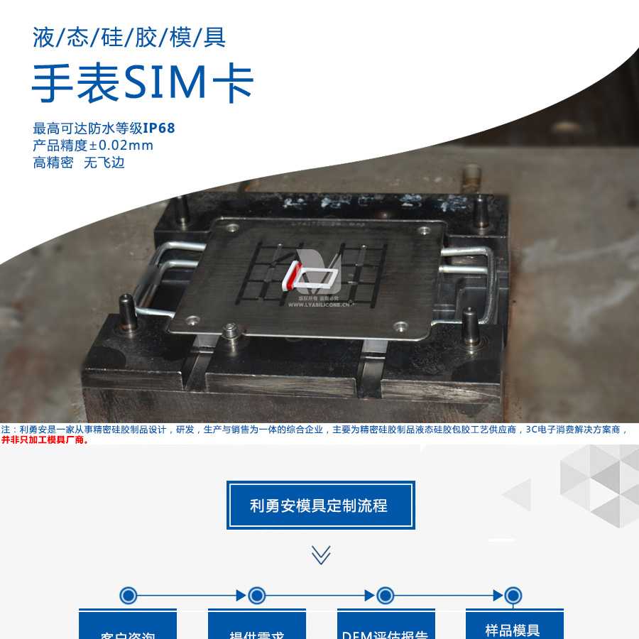 液態(tài)硅膠模具/手表SIM卡/最高可達防水等級IP68/產(chǎn)品精度+-0.02mm/高精密/無飛邊/利勇安是一家從事精密硅膠制品設(shè)計，研發(fā)，生產(chǎn)與銷售為一體的綜合企業(yè)，主要為精密硅膠制品液態(tài)硅膠包膠工藝供應(yīng)商，3C電子消費解決方案商
